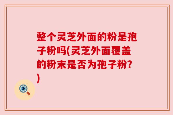 整个灵芝外面的粉是孢子粉吗(灵芝外面覆盖的粉末是否为孢子粉?) 整个灵芝外面的粉是孢子粉吗(灵芝外面覆盖的粉末是否为孢子粉?)