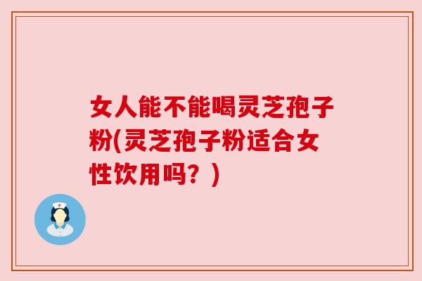 女人能不能喝灵芝孢子粉(灵芝孢子粉适合女性饮用吗？)