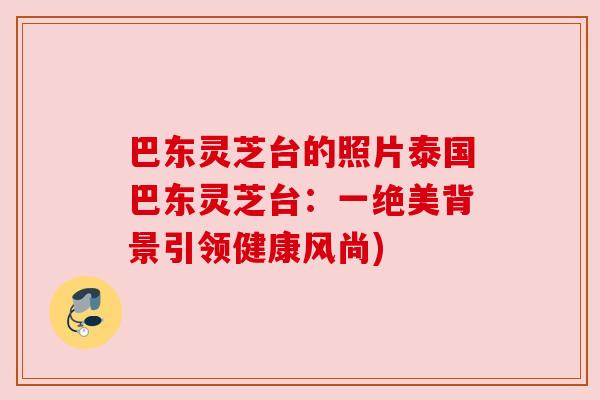 巴东灵芝台的照片泰国巴东灵芝台:一绝美背景引领健康风尚) 巴东灵芝台的照片泰国巴东灵芝台:一绝美背景引领健康风尚)