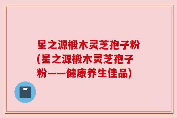 星之源椴木灵芝孢子粉(星之源椴木灵芝孢子粉——健康养生佳品) 星之源椴木灵芝孢子粉(星之源椴木灵芝孢子粉——健康养生佳品)