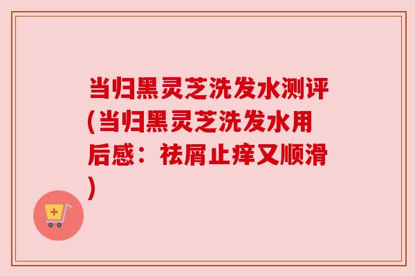 当归黑灵芝洗发水测评(当归黑灵芝洗发水用后感:祛屑止痒又顺滑) 当归黑灵芝洗发水测评(当归黑灵芝洗发水用后感:祛屑止痒又顺滑)