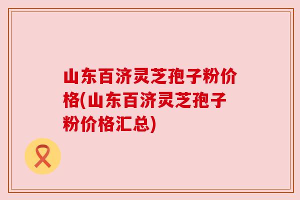 山东百济灵芝孢子粉价格(山东百济灵芝孢子粉价格汇总) 山东百济灵芝孢子粉价格(山东百济灵芝孢子粉价格汇总)