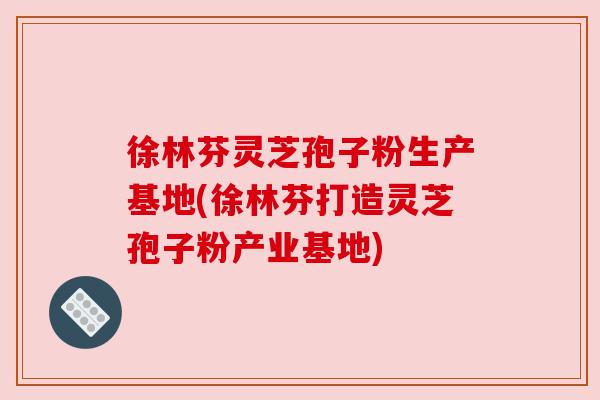 徐林芬灵芝孢子粉生产基地(徐林芬打造灵芝孢子粉产业基地) 徐林芬灵芝孢子粉生产基地(徐林芬打造灵芝孢子粉产业基地)