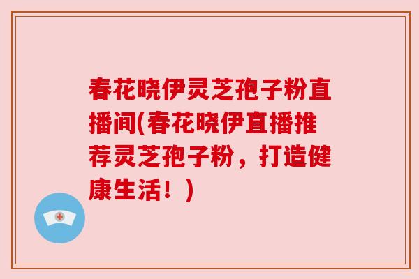 春花晓伊灵芝孢子粉直播间(春花晓伊直播推荐灵芝孢子粉,打造健康生活!) 春花晓伊灵芝孢子粉直播间(春花晓伊直播推荐灵芝孢子粉,打造健康生活!)