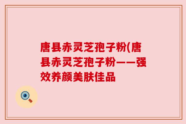 唐县赤灵芝孢子粉(唐县赤灵芝孢子粉——强效养颜美肤佳品 唐县赤灵芝孢子粉(唐县赤灵芝孢子粉——强效养颜美肤佳品