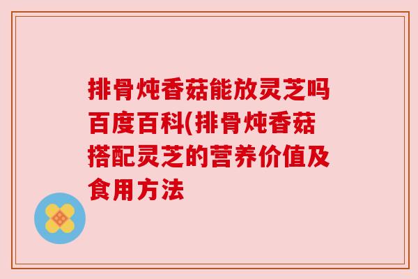 排骨炖香菇能放灵芝吗百度百科(排骨炖香菇搭配灵芝的营养价值及食用方法