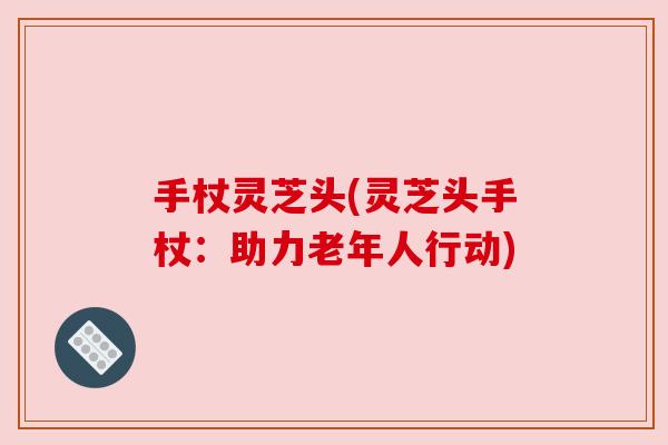 手杖灵芝头(灵芝头手杖:助力老年人行动) 手杖灵芝头(灵芝头手杖:助力老年人行动)