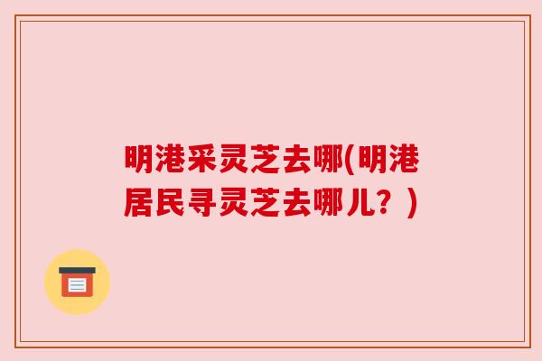 明港采灵芝去哪(明港居民寻灵芝去哪儿？)