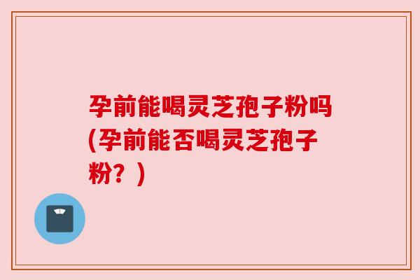 孕前能喝灵芝孢子粉吗(孕前能否喝灵芝孢子粉?) 孕前能喝灵芝孢子粉吗(孕前能否喝灵芝孢子粉?)