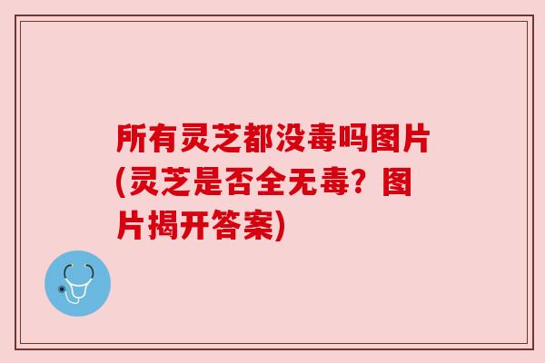 所有灵芝都没毒吗图片(灵芝是否全无毒?图片揭开答案) 所有灵芝都没毒吗图片(灵芝是否全无毒?图片揭开答案)