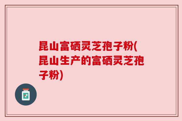 昆山富硒灵芝孢子粉(昆山生产的富硒灵芝孢子粉)