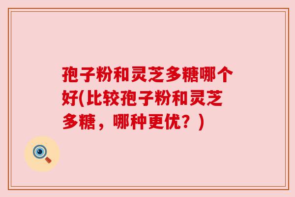 孢子粉和灵芝多糖哪个好(比较孢子粉和灵芝多糖，哪种更优？)