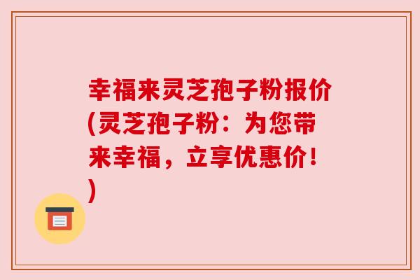 幸福来灵芝孢子粉报价(灵芝孢子粉：为您带来幸福，立享优惠价！)