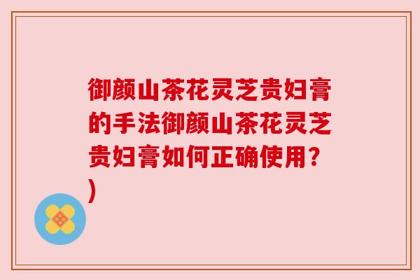 御颜山茶花灵芝贵妇膏的手法御颜山茶花灵芝贵妇膏如何正确使用?) 御颜山茶花灵芝贵妇膏的手法御颜山茶花灵芝贵妇膏如何正确使用?)