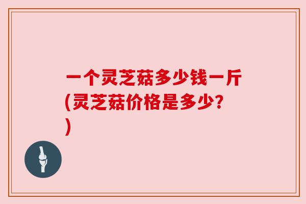 一个灵芝菇多少钱一斤(灵芝菇价格是多少？)