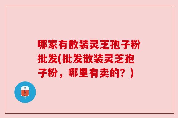 哪家有散装灵芝孢子粉批发(批发散装灵芝孢子粉,哪里有卖的?) 哪家有散装灵芝孢子粉批发(批发散装灵芝孢子粉,哪里有卖的?)