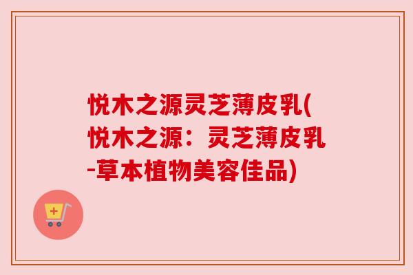 悦木之源灵芝薄皮乳(悦木之源:灵芝薄皮乳-草本植物美容佳品) 悦木之源灵芝薄皮乳(悦木之源:灵芝薄皮乳-草本植物美容佳品)