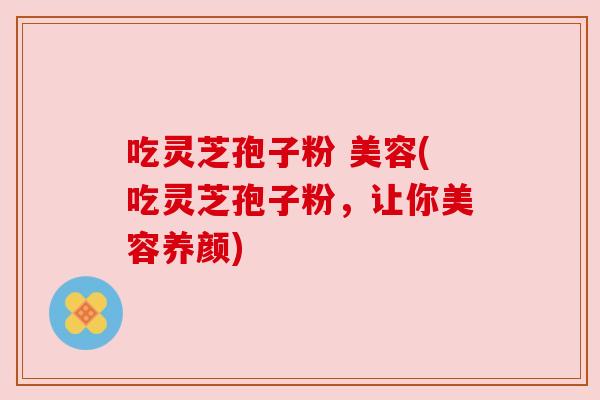 吃灵芝孢子粉 美容(吃灵芝孢子粉,让你美容养颜) 吃灵芝孢子粉 美容(吃灵芝孢子粉,让你美容养颜)