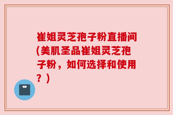 崔姐灵芝孢子粉直播间(美肌圣品崔姐灵芝孢子粉,如何选择和使用?) 崔姐灵芝孢子粉直播间(美肌圣品崔姐灵芝孢子粉,如何选择和使用?)