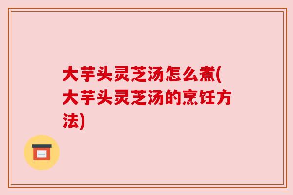 大芋头灵芝汤怎么煮(大芋头灵芝汤的烹饪方法)