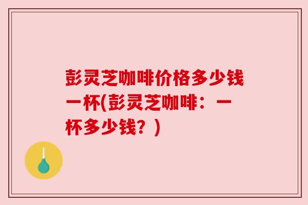 彭灵芝咖啡价格多少钱一杯(彭灵芝咖啡：一杯多少钱？)