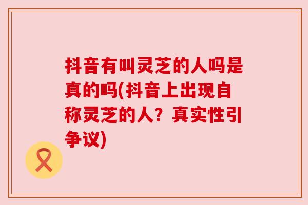 抖音有叫灵芝的人吗是真的吗(抖音上出现自称灵芝的人？真实性引争议)