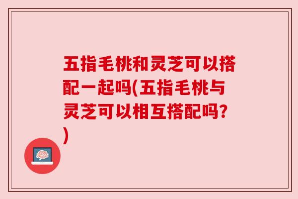 五指毛桃和灵芝可以搭配一起吗(五指毛桃与灵芝可以相互搭配吗？)