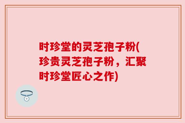 时珍堂的灵芝孢子粉(珍贵灵芝孢子粉,汇聚时珍堂匠心之作) 时珍堂的灵芝孢子粉(珍贵灵芝孢子粉,汇聚时珍堂匠心之作)