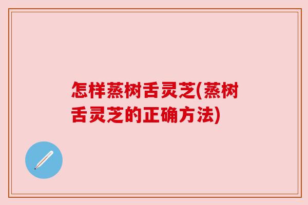 怎样蒸树舌灵芝(蒸树舌灵芝的正确方法)