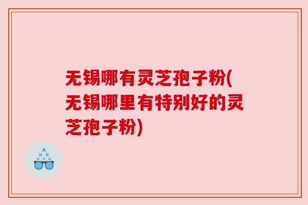 无锡哪有灵芝孢子粉(无锡哪里有特别好的灵芝孢子粉) 无锡哪有灵芝孢子粉(无锡哪里有特别好的灵芝孢子粉)