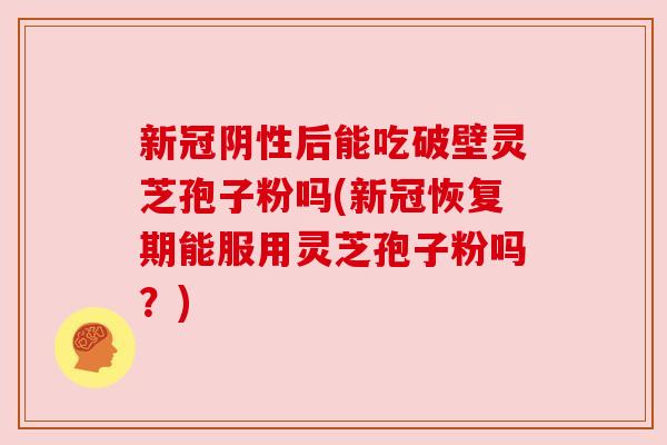 新冠阴性后能吃破壁灵芝孢子粉吗(新冠恢复期能服用灵芝孢子粉吗?) 新冠阴性后能吃破壁灵芝孢子粉吗(新冠恢复期能服用灵芝孢子粉吗?)