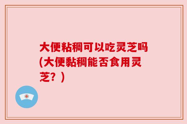 大便粘稠可以吃灵芝吗(大便黏稠能否食用灵芝?) 大便粘稠可以吃灵芝吗(大便黏稠能否食用灵芝?)