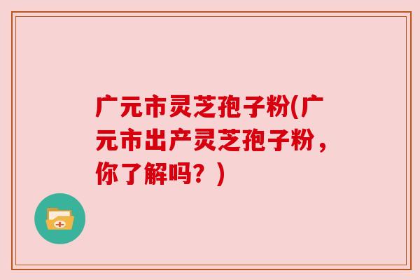 广元市灵芝孢子粉(广元市出产灵芝孢子粉,你了解吗?) 广元市灵芝孢子粉(广元市出产灵芝孢子粉,你了解吗?)