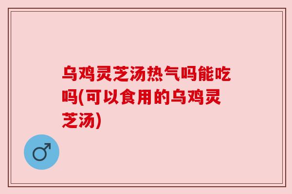 乌鸡灵芝汤热气吗能吃吗(可以食用的乌鸡灵芝汤)