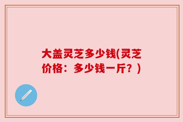 大盖灵芝多少钱(灵芝价格:多少钱一斤?) 大盖灵芝多少钱(灵芝价格:多少钱一斤?)