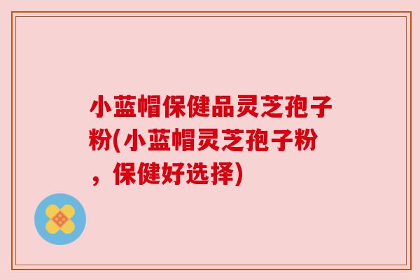 小蓝帽保健品灵芝孢子粉(小蓝帽灵芝孢子粉,保健好选择) 小蓝帽保健品灵芝孢子粉(小蓝帽灵芝孢子粉,保健好选择)