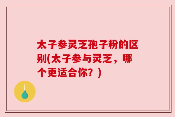 太子参灵芝孢子粉的区别(太子参与灵芝,哪个更适合你?) 太子参灵芝孢子粉的区别(太子参与灵芝,哪个更适合你?)