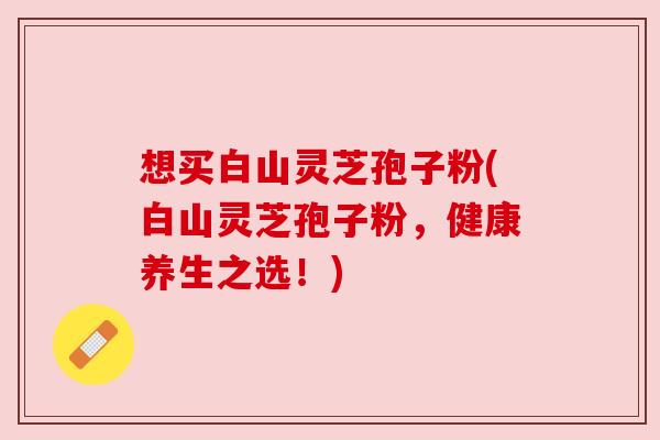 想买白山灵芝孢子粉(白山灵芝孢子粉,健康养生之选!) 想买白山灵芝孢子粉(白山灵芝孢子粉,健康养生之选!)