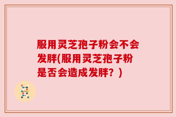 服用灵芝孢子粉会不会发胖(服用灵芝孢子粉是否会造成发胖?) 服用灵芝孢子粉会不会发胖(服用灵芝孢子粉是否会造成发胖?)