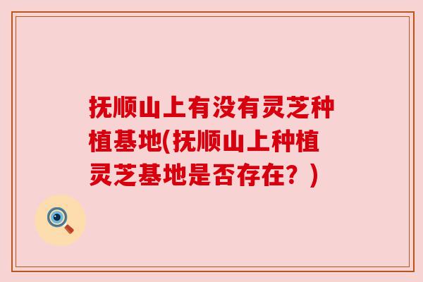 抚顺山上有没有灵芝种植基地(抚顺山上种植灵芝基地是否存在？)