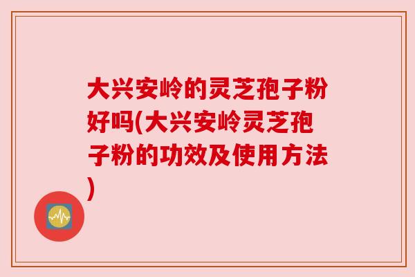 大兴安岭的灵芝孢子粉好吗(大兴安岭灵芝孢子粉的功效及使用方法) 大兴安岭的灵芝孢子粉好吗(大兴安岭灵芝孢子粉的功效及使用方法)