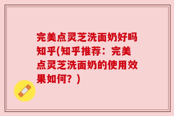 完美点灵芝洗面奶好吗知乎(知乎推荐:完美点灵芝洗面奶的使用效果如何?) 完美点灵芝洗面奶好吗知乎(知乎推荐:完美点灵芝洗面奶的使用效果如何?)