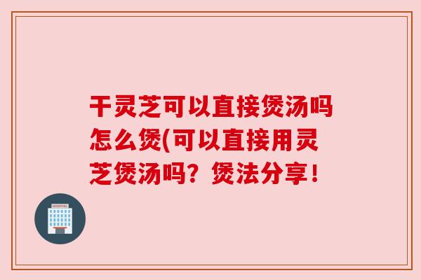 干灵芝可以直接煲汤吗怎么煲(可以直接用灵芝煲汤吗?煲法分享! 干灵芝可以直接煲汤吗怎么煲(可以直接用灵芝煲汤吗?煲法分享!