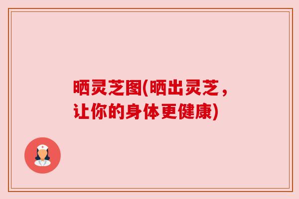 晒灵芝图(晒出灵芝,让你的身体更健康) 晒灵芝图(晒出灵芝,让你的身体更健康)