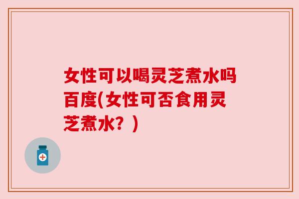 女性可以喝灵芝煮水吗百度(女性可否食用灵芝煮水?) 女性可以喝灵芝煮水吗百度(女性可否食用灵芝煮水?)