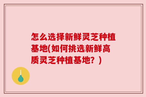 怎么选择新鲜灵芝种植基地(如何挑选新鲜高质灵芝种植基地?) 怎么选择新鲜灵芝种植基地(如何挑选新鲜高质灵芝种植基地?)