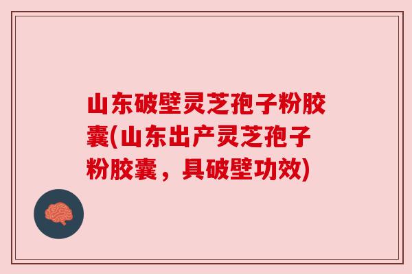 山东破壁灵芝孢子粉胶囊(山东出产灵芝孢子粉胶囊，具破壁功效)