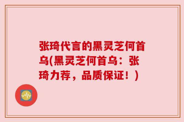 张琦代言的黑灵芝何首乌(黑灵芝何首乌：张琦力荐，品质保证！)