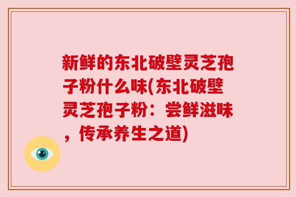 新鲜的东北破壁灵芝孢子粉什么味(东北破壁灵芝孢子粉:尝鲜滋味,传承养生之道) 新鲜的东北破壁灵芝孢子粉什么味(东北破壁灵芝孢子粉:尝鲜滋味,传承养生之道)