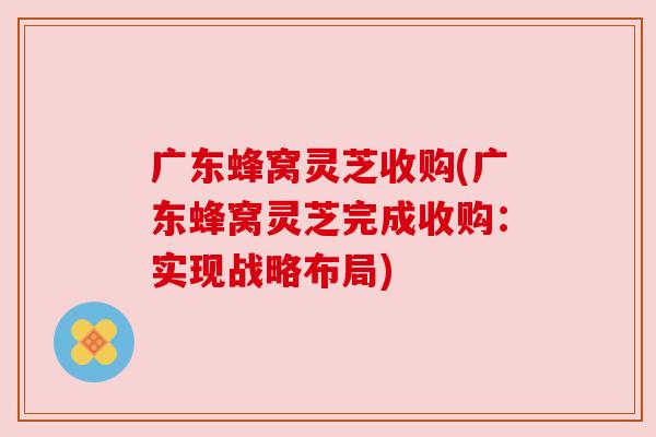 广东蜂窝灵芝收购(广东蜂窝灵芝完成收购:实现战略布局) 广东蜂窝灵芝收购(广东蜂窝灵芝完成收购:实现战略布局)